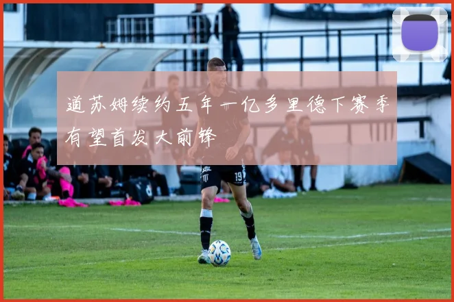 道苏姆续约五年一亿多里德下赛季有望首发大前锋