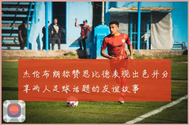 杰伦布朗称赞恩比德表现出色并分享两人足球话题的友谊故事
