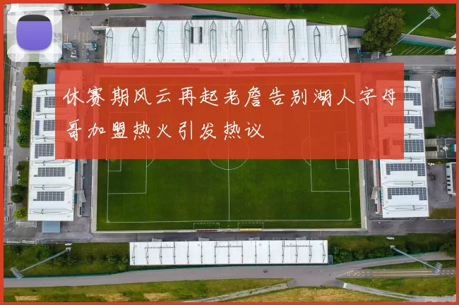 休赛期风云再起老詹告别湖人字母哥加盟热火引发热议