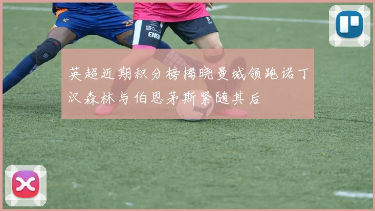 英超近期积分榜揭晓曼城领跑诺丁汉森林与伯恩茅斯紧随其后