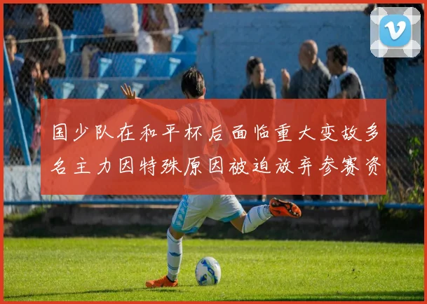 国少队在和平杯后面临重大变故多名主力因特殊原因被迫放弃参赛资格