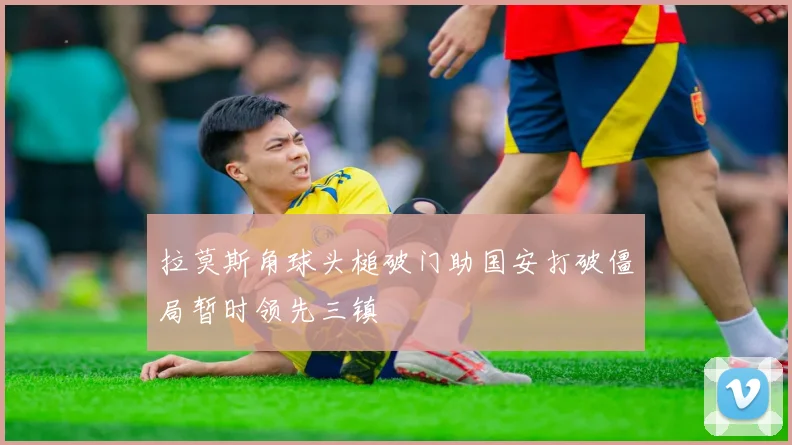 拉莫斯角球头槌破门助国安打破僵局暂时领先三镇