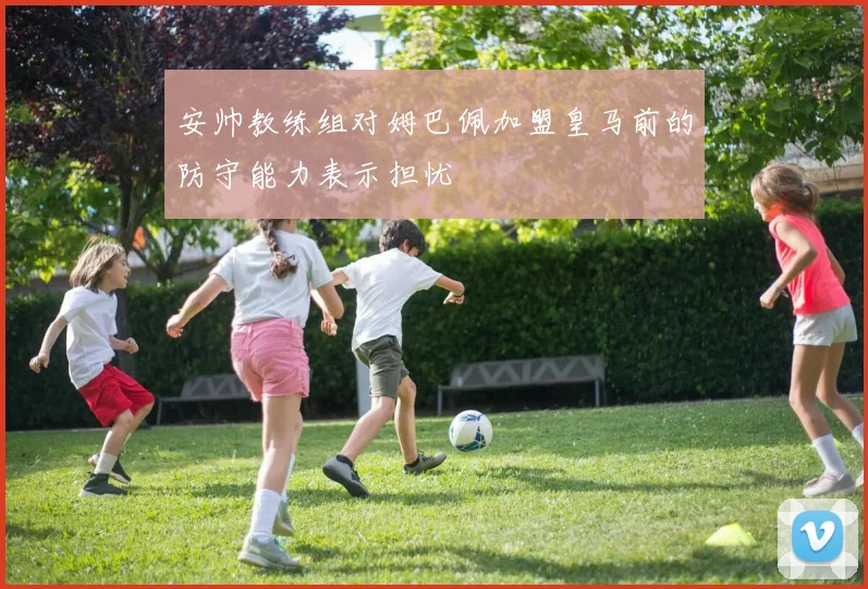 安帅教练组对姆巴佩加盟皇马前的防守能力表示担忧