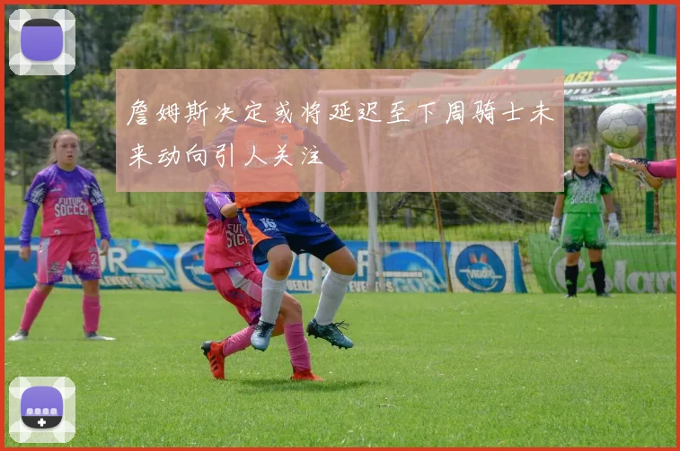 詹姆斯决定或将延迟至下周骑士未来动向引人关注