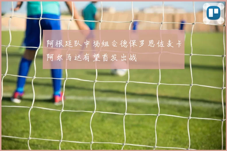 阿根廷队中场组合德保罗恩佐麦卡阿尔马达有望首发出战