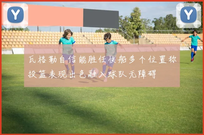 瓦格勒自信能胜任快船多个位置称投篮表现出色融入球队无障碍