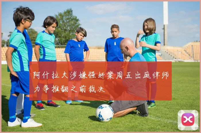 阿什拉夫涉嫌强奸案周五出庭律师力争推翻之前裁决