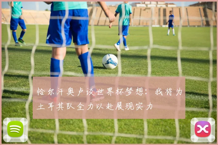 恰尔汗奥卢谈世界杯梦想：我将为土耳其队全力以赴展现实力
