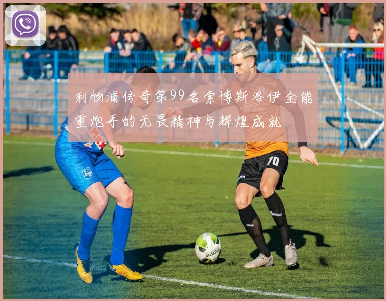 利物浦传奇第99名索博斯洛伊全能重炮手的无畏精神与辉煌成就