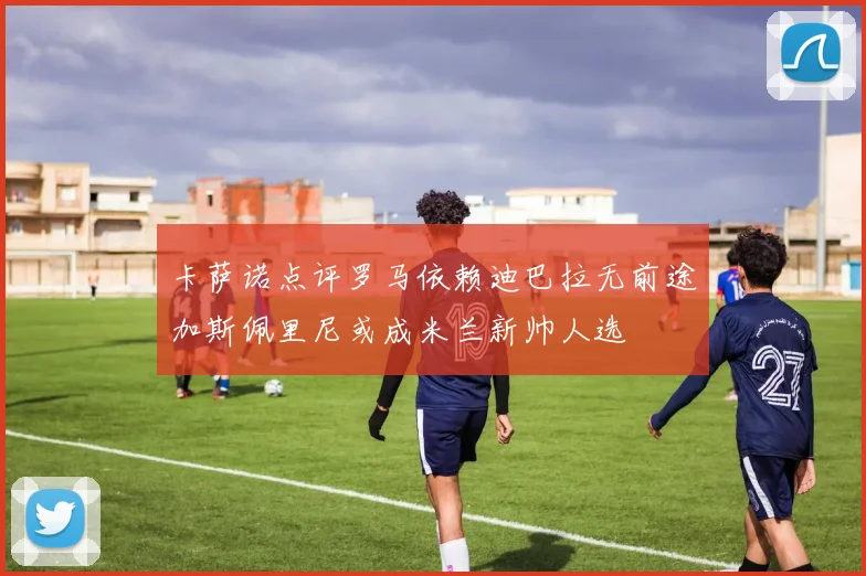卡萨诺点评罗马依赖迪巴拉无前途加斯佩里尼或成米兰新帅人选