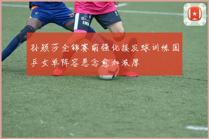 孙颖莎全锦赛前强化接发球训练国乒女单阵容悬念愈加浓厚