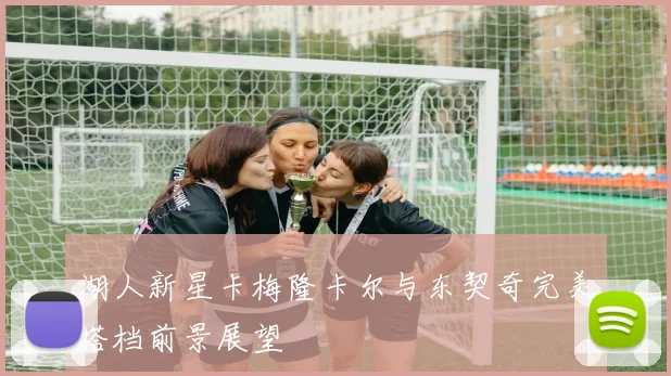 湖人新星卡梅隆卡尔与东契奇完美搭档前景展望