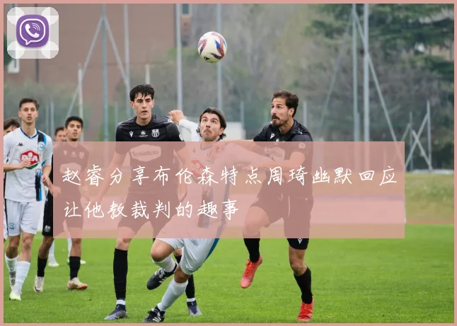 赵睿分享布伦森特点周琦幽默回应让他教裁判的趣事
