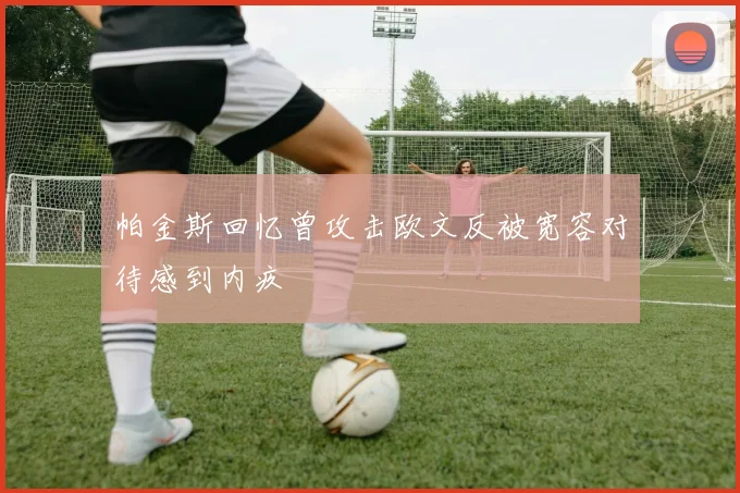 帕金斯回忆曾攻击欧文反被宽容对待感到内疚