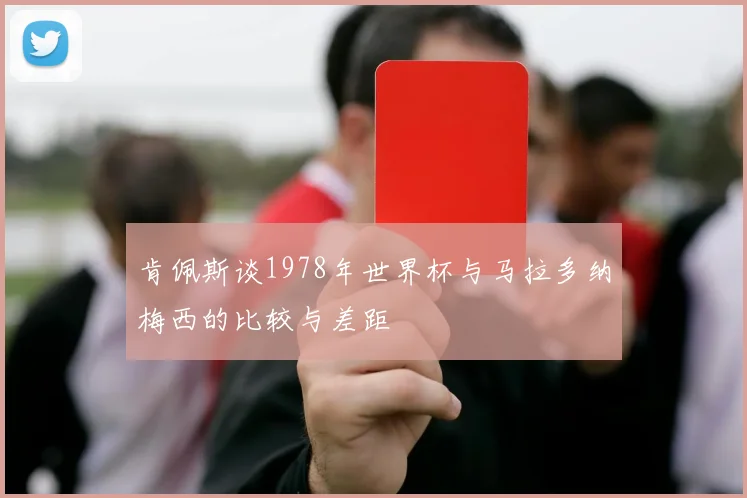 肯佩斯谈1978年世界杯与马拉多纳梅西的比较与差距