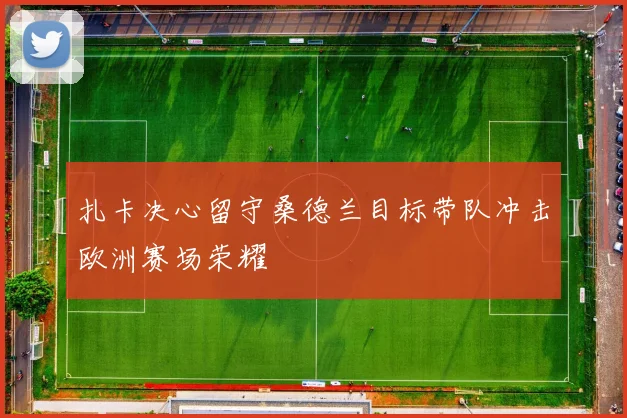 扎卡决心留守桑德兰目标带队冲击欧洲赛场荣耀