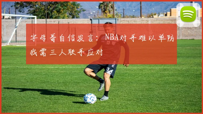字母哥自信发言：NBA对手难以单防我需三人联手应对