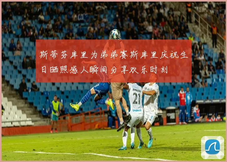 斯蒂芬库里为弟弟赛斯库里庆祝生日晒照感人瞬间分享欢乐时刻