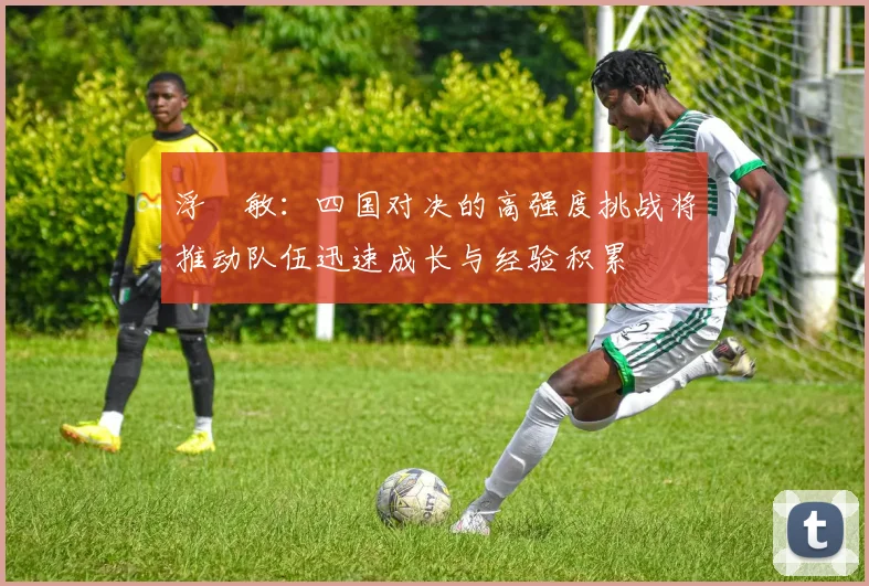 浮嶋敏：四国对决的高强度挑战将推动队伍迅速成长与经验积累