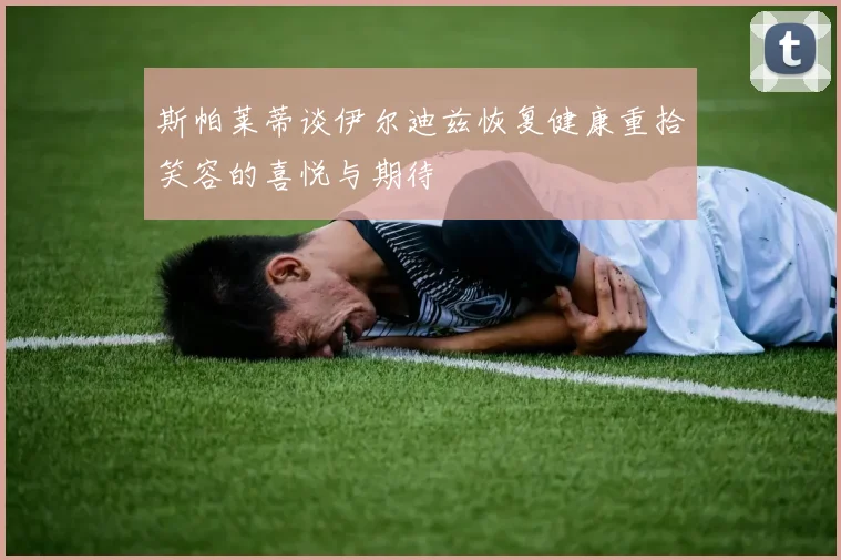斯帕莱蒂谈伊尔迪兹恢复健康重拾笑容的喜悦与期待