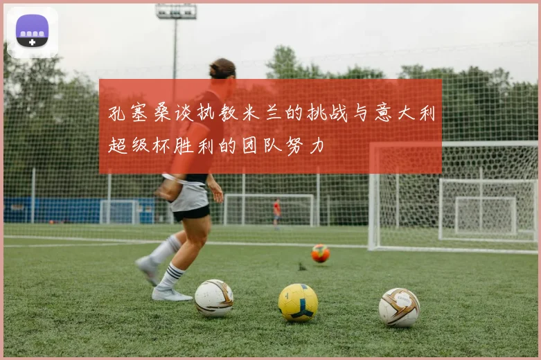 孔塞桑谈执教米兰的挑战与意大利超级杯胜利的团队努力