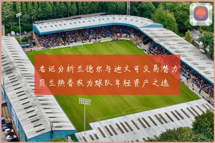 名记分析兰德尔与迪文可交易潜力贝兰热香农为球队年轻资产之选