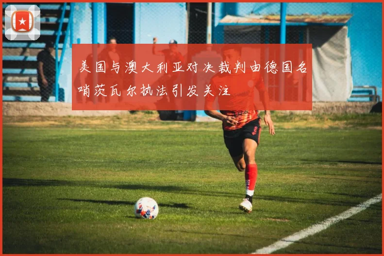 美国与澳大利亚对决裁判由德国名哨茨瓦尔执法引发关注