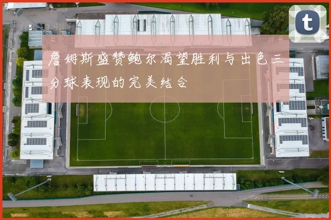 詹姆斯盛赞鲍尔渴望胜利与出色三分球表现的完美结合