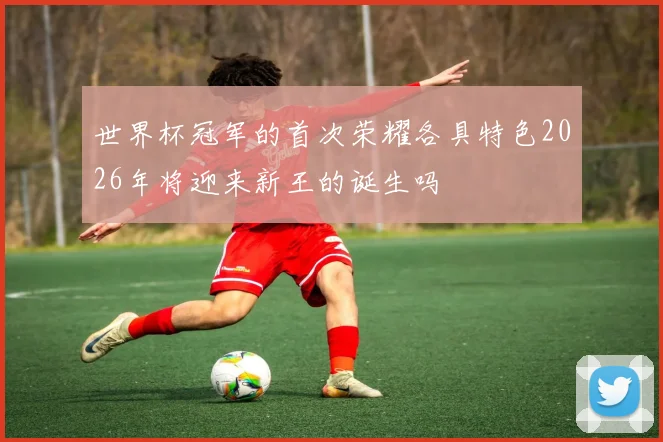 世界杯冠军的首次荣耀各具特色2026年将迎来新王的诞生吗