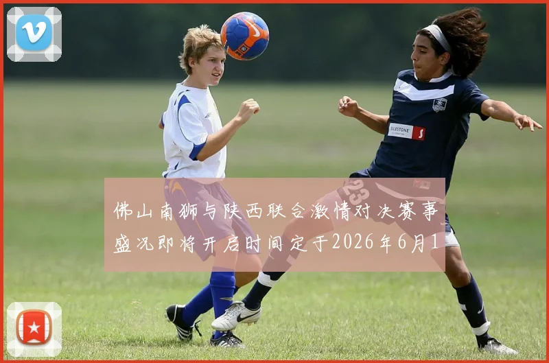 佛山南狮与陕西联合激情对决赛事盛况即将开启时间定于2026年6月14日周日晚上七点半