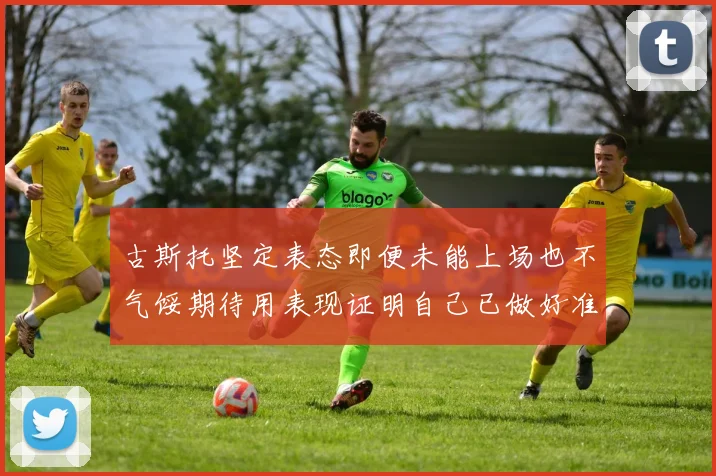 古斯托坚定表态即便未能上场也不气馁期待用表现证明自己已做好准备